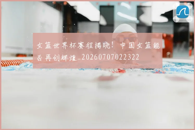 女篮世界杯赛程揭晓！中国女篮能否再创辉煌_20260707022322