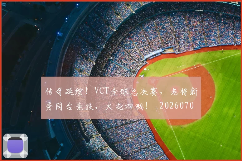 传奇延续!VCT全球总决赛,老将新秀同台竞技,火花四溅!_20260704165605