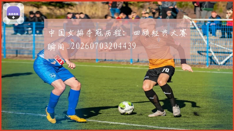 中国女排夺冠历程：回顾经典大赛瞬间_20260703204439