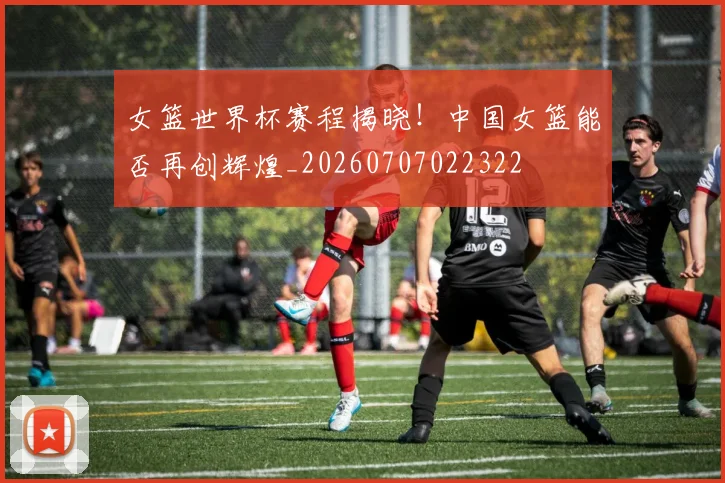 女篮世界杯赛程揭晓！中国女篮能否再创辉煌_20260707022322