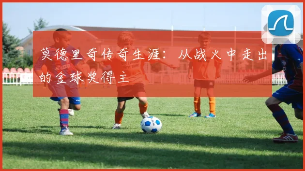 莫德里奇传奇生涯：从战火中走出的金球奖得主
