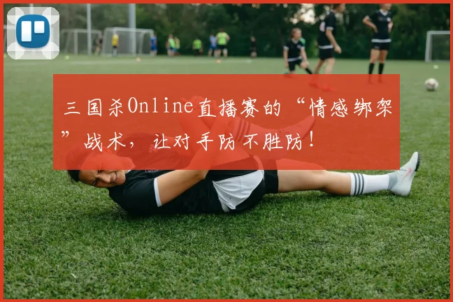 三国杀Online直播赛的“情感绑架”战术，让对手防不胜防！