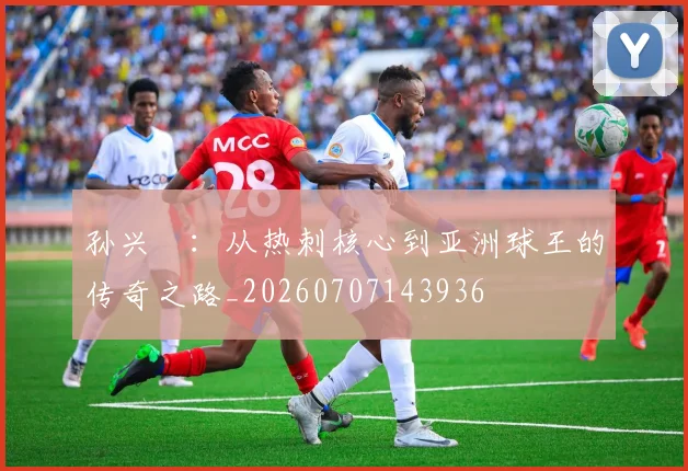 孙兴慜：从热刺核心到亚洲球王的传奇之路_20260707143936