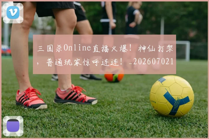 三国杀Online直播火爆！神仙打架，普通玩家惊呼连连！_20260702173921