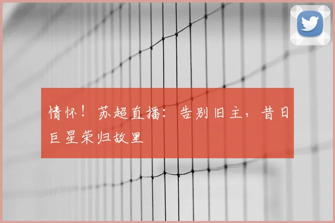 情怀！苏超直播：告别旧主，昔日巨星荣归故里