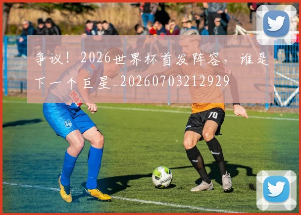 争议!2026世界杯首发阵容,谁是下一个巨星_20260703212929
