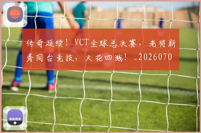 传奇延续！VCT全球总决赛，老将新秀同台竞技，火花四溅！_20260704165605