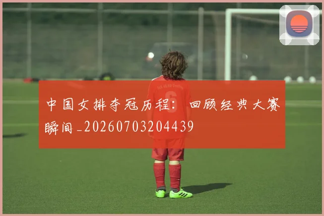 中国女排夺冠历程:回顾经典大赛瞬间_20260703204439