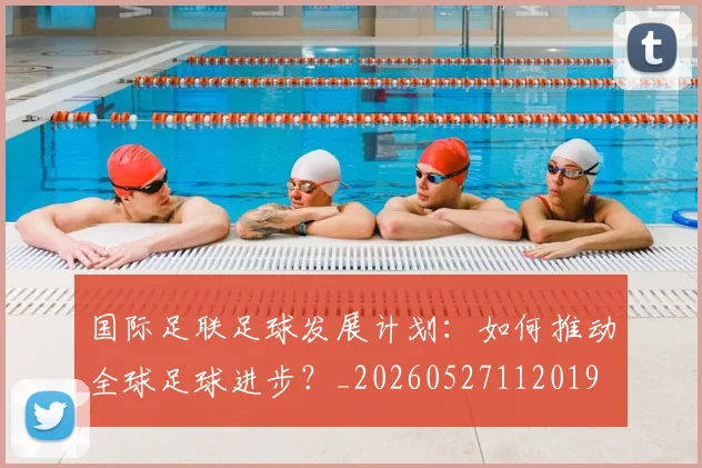 国际足联足球发展计划：如何推动全球足球进步？_20260527112019
