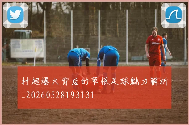 村超爆火背后的草根足球魅力解析_20260528193131