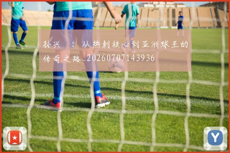 孙兴慜：从热刺核心到亚洲球王的传奇之路_20260707143936