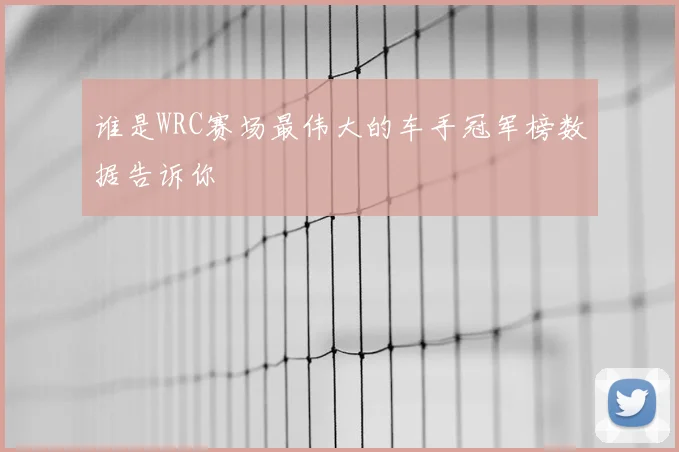 谁是WRC赛场最伟大的车手冠军榜数据告诉你
