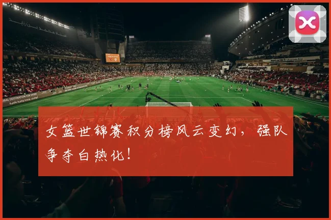 女篮世锦赛积分榜风云变幻，强队争夺白热化！